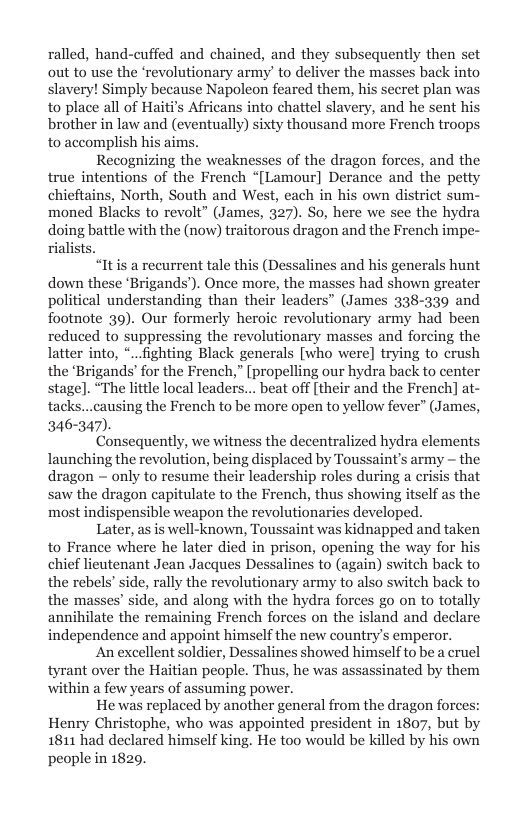 ralled, hand-cuffed and chained, and they subsequently then set “revolutionary army’ to deliver the masses back into slavery! Simply because Napoleon feared them, his secret plan wa to place all of Haiti’s Africans into chattel slavery, and he sent hi brother in law and (eventually) sixty thousand more French troops, to accomplish his aims.  Recognizing the weaknesses of the dragon forces, and the true intentions of the French “[Lamour] Derance and the petty chieftains, North, South and West, each in his own district sum- moned Blacks to revolt” (James, 327). So, here we see the hydra doing battle with the (now) traitorous dragon and the French impe- rialists.  “Itis a recurrent tale this (Dessalines and his generals hunt down these ‘Brigands’). Once more, the masses had shown greater political understanding than their leaders” (James 338-339 and footnote 39). Our formerly heroic revolutionary army had been reduced to suppressing the revolutionary masses and forcing the latter into, *...fighting Black generals [who were] trying to crush the ‘Brigands’ for the French,” [propelling our hydra back to center stage]. “The little local leaders... beat off [their and the French] at- tacks...causing the French to be more open to yellow fever” (James, 346-347).  Consequently, we witness the decentralized hydra elements launching the revolution, being displaced by Toussaint’s army - the dragon ~ only to resume their leadership roles during a crisis that saw the dragon capitulate to the French, thus showing itself as the most indispensible weapon the revolutionaries developed.  Later, as is well-known, Toussaint was kidnapped and taken to France where he later died in prison, opening the way for his chief lieutenant Jean Jacques Dessalines to (again) switch back to the rebels’ side, rally the revolutionary army to also switch back to the masses’ side, and along with the hydra forces go on to totally annihilate the remaining French forces on the island and declare independence and appoint himself the new country’s emperor.  An excellent soldier, Dessalines showed himselfto be a cruel tyrant over the Haitian people. Thus, he was assassinated by them within a few years of assuming power.  He was replaced by another general from the dragon forces: Henry Christophe, who was appointed president in 1807, but by 1811 had declared himself king. He too would be killed by his own people in 1829.  